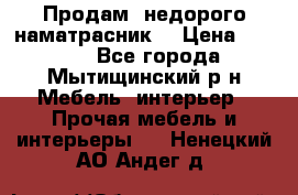 Продам  недорого наматрасник  › Цена ­ 6 500 - Все города, Мытищинский р-н Мебель, интерьер » Прочая мебель и интерьеры   . Ненецкий АО,Андег д.